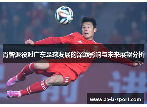 肖智退役对广东足球发展的深远影响与未来展望分析