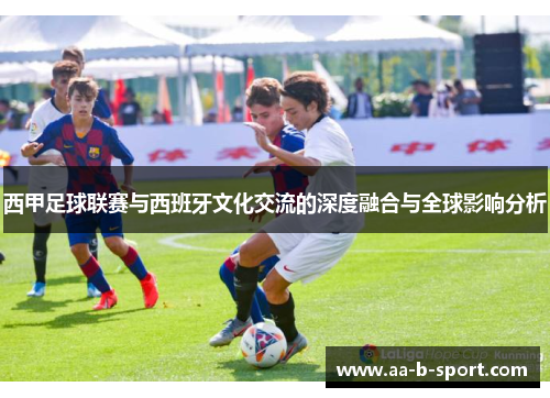 西甲足球联赛与西班牙文化交流的深度融合与全球影响分析 西甲足球联赛与西班牙文化交流的深度融合与全球影响分析