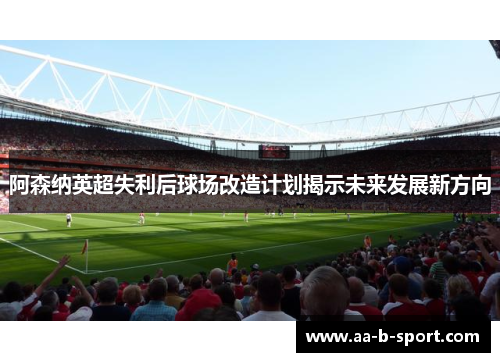 阿森纳英超失利后球场改造计划揭示未来发展新方向