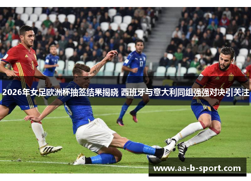 2026年女足欧洲杯抽签结果揭晓 西班牙与意大利同组强强对决引关注