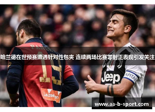 哈兰德在世预赛遭遇针对性包夹 连续两场比赛零射正表现引发关注